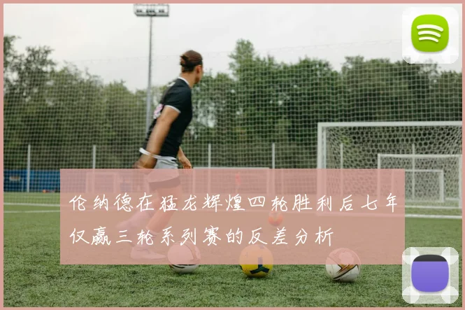 伦纳德在猛龙辉煌四轮胜利后七年仅赢三轮系列赛的反差分析