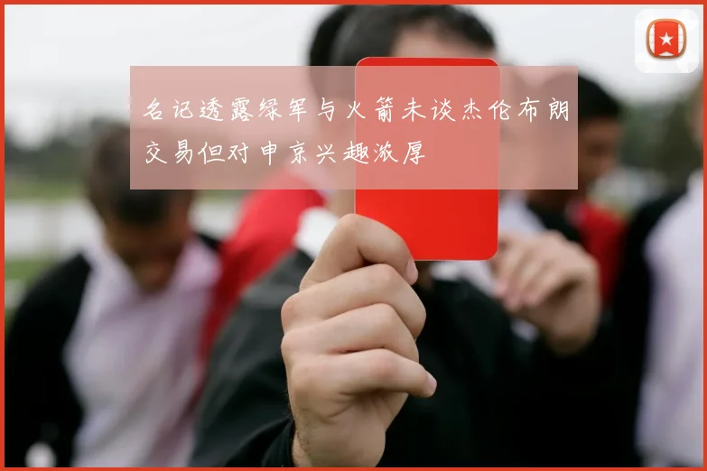 名记透露绿军与火箭未谈杰伦布朗交易但对申京兴趣浓厚
