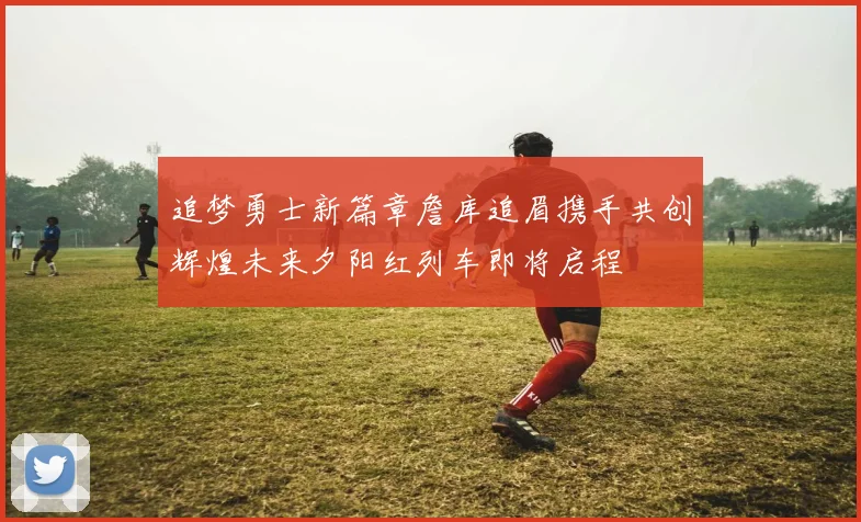 追梦勇士新篇章詹库追眉携手共创辉煌未来夕阳红列车即将启程