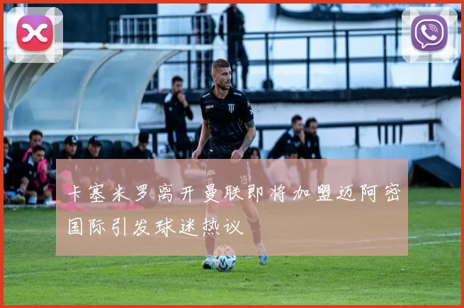 卡塞米罗离开曼联即将加盟迈阿密国际引发球迷热议
