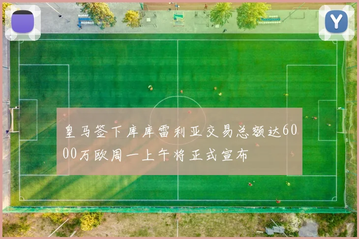 皇马签下库库雷利亚交易总额达6000万欧周一上午将正式宣布