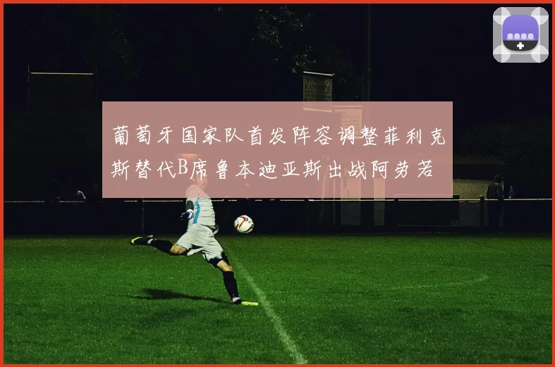 葡萄牙国家队首发阵容调整菲利克斯替代B席鲁本迪亚斯出战阿劳若