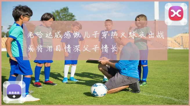 老哈达威感慨儿子穿热火球衣出战或将泪目情深父子情长