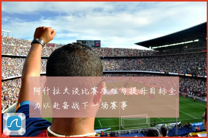 阿什拉夫谈比赛艰难与提升目标全力以赴备战下一场赛事