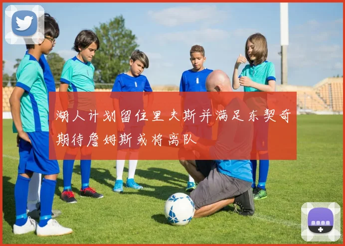湖人计划留住里夫斯并满足东契奇期待詹姆斯或将离队