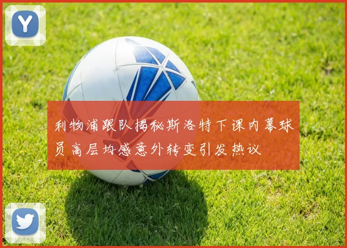 利物浦跟队揭秘斯洛特下课内幕球员高层均感意外转变引发热议
