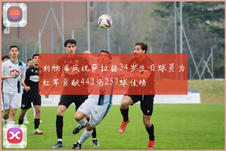 利物浦庆祝萨拉赫34岁生日球员为红军贡献442场257球佳绩