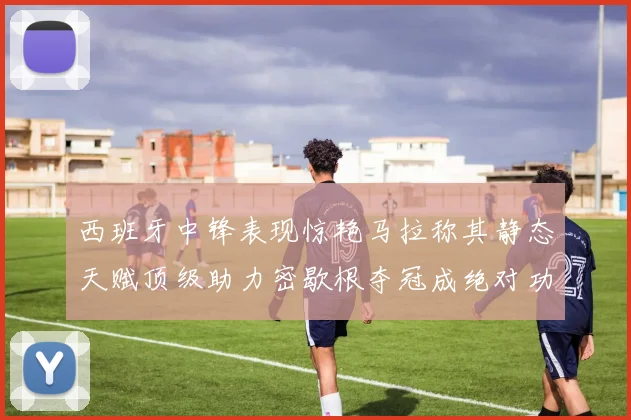 西班牙中锋表现惊艳马拉称其静态天赋顶级助力密歇根夺冠成绝对功臣