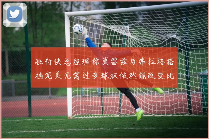 独行侠总经理称莫雷兹与弗拉格搭档完美无需过多球权依然能改变比赛局势