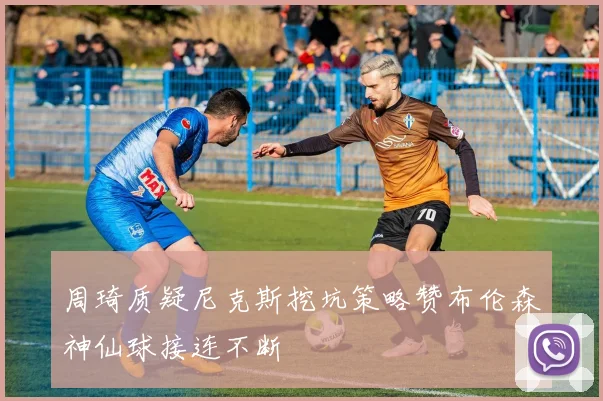 周琦质疑尼克斯挖坑策略赞布伦森神仙球接连不断