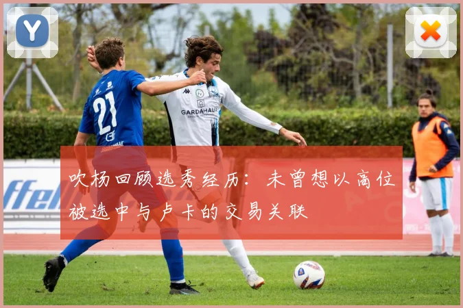 吹杨回顾选秀经历：未曾想以高位被选中与卢卡的交易关联