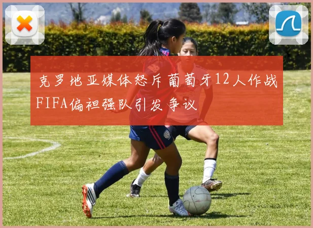 克罗地亚媒体怒斥葡萄牙12人作战FIFA偏袒强队引发争议