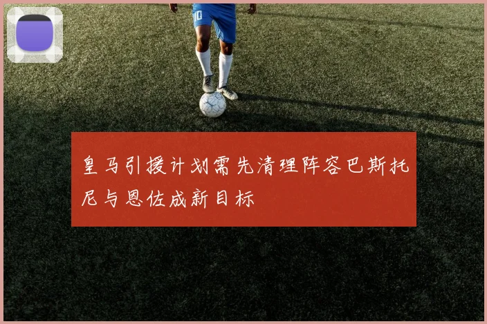 皇马引援计划需先清理阵容巴斯托尼与恩佐成新目标