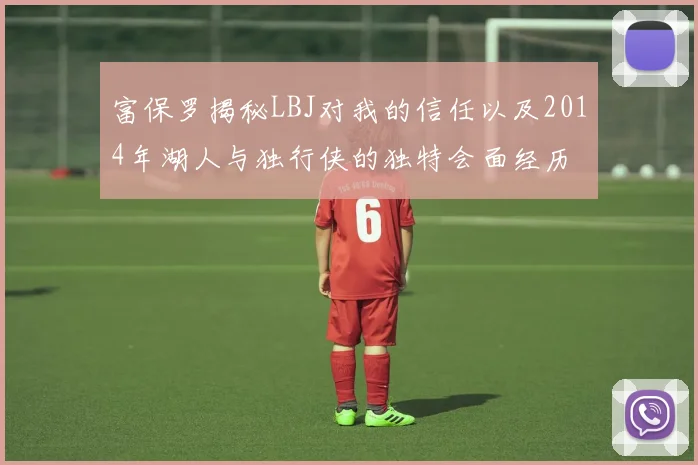 富保罗揭秘LBJ对我的信任以及2014年湖人与独行侠的独特会面经历