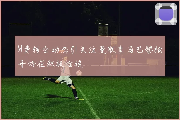 M费转会动态引关注曼联皇马巴黎枪手均在积极洽谈