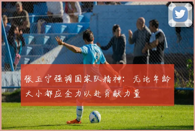 张玉宁强调国家队精神：无论年龄大小都应全力以赴贡献力量